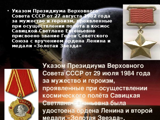 Указом Президиума Верховного Совета СССР от 27 августа 1982 года за мужество и героизм, проявленные при осуществлении полёта в космос Савицкой Светлане Евгеньевне присвоено звание Героя Советского Союза с вручением ордена Ленина и медали «Золотая Звезда»