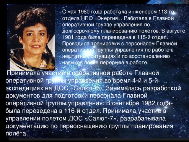 С мая 1980 года работала инженером 113-го отдела НПО «Энергия». Работала в Главной оперативной группе управления по долгосрочному планированию полетов. В августе 1981 года была переведена в 115-й отдел. Проводила тренировки с персоналом Главной оперативной группы управления по работе в нештатных ситуациях и по восстановлению навыков после перерыва в работе.  Принимала участие в оперативной работе Главной оперативной группы управления во время 4-й и 5-й экспедициях на ДОС «Салют-6». Занималась разработкой документов для подготовки персонала Главной оперативной группы управления. В сентябре 1982 года была переведена в 116-й отдел. Принимала участие в управлении полетом ДОС «Салют-7», разрабатывала документацию по переоснащению группы планирования полёта.