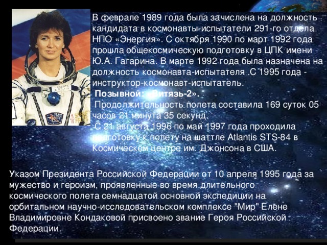 В феврале 1989 года была зачислена на должность кандидата в космонавты-испытатели 291-го отдела НПО «Энергия». С октября 1990 по март 1992 года прошла общекосмическую подготовку в ЦПК имени Ю.А. Гагарина. В марте 1992 года была назначена на должность космонавта-испытателя .С 1995 года - инструктор-космонавт-испытатель.  Позывной: «Витязь-2».  Продолжительность полета составила 169 суток 05 часов 21 минута 35 секунд.  С 21 августа 1996 по май 1997 года проходила подготовку к полету на шаттле Atlantis STS-84 в Космическом центре им. Джонсона в США. . Указом Президента Российской Федерации от 10 апреля 1995 года за мужество и героизм, проявленные во время длительного космического полета семнадцатой основной экспедиции на орбитальном научно-исследовательском комплексе 