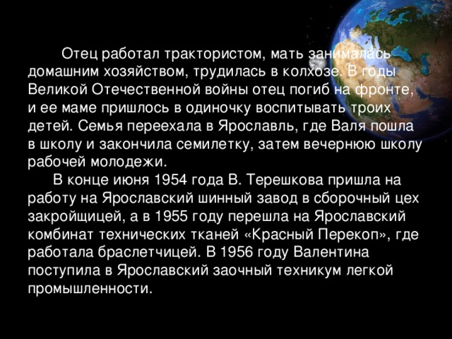 Отец работал трактористом, мать занималась домашним хозяйством, трудилась в колхозе. В годы Великой Отечественной войны отец погиб на фронте, и ее маме пришлось в одиночку воспитывать троих детей. Семья переехала в Ярославль, где Валя пошла в школу и закончила семилетку, затем вечернюю школу рабочей молодежи.  В конце июня 1954 года В. Терешкова пришла на работу на Ярославский шинный завод в сборочный цех закройщицей, а в 1955 году перешла на Ярославский комбинат технических тканей «Красный Перекоп», где работала браслетчицей. В 1956 году Валентина поступила в Ярославский заочный техникум легкой промышленности.