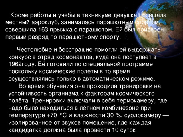 Кроме работы и учебы в техникуме девушка посещала местный аэроклуб, занималась парашютным спортом, совершила 163 прыжка с парашютом. Ей был присвоен первый разряд по парашютному спорту.  Честолюбие и бесстрашие помогли ей выдержать конкурс в отряд космонавтов, куда она поступает в 1962году. Её готовили по специальной программе поскольку космические полеты в то время осуществлялись только в автоматическом режиме.  Во время обучения она проходила тренировки на устойчивость организма к факторам космического полёта. Тренировки включали в себя термокамеру, где надо было находиться в лётном комбинезоне при температуре +70 °C и влажности 30 %, сурдокамеру — изолированное от звуков помещение, где каждая кандидатка должна была провести 10 суток