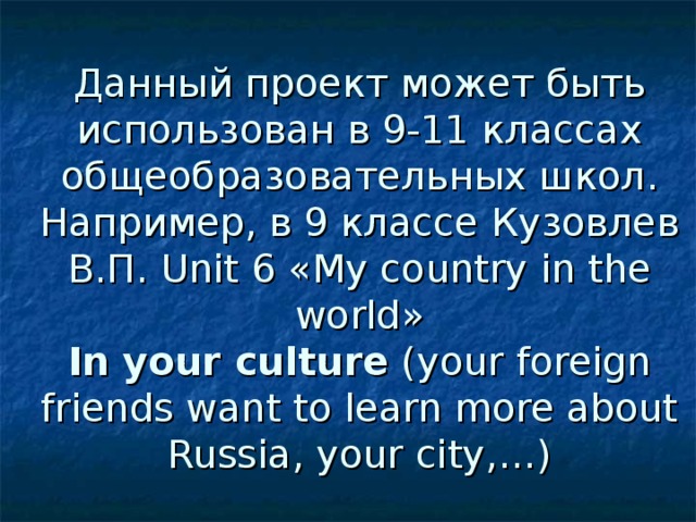 Данный проект может быть использован в 9-11 классах общеобразовательных школ.  Например, в 9 классе Кузовлев В.П. Unit 6 « My country in the world »  In your culture (your foreign friends want to learn more about Russia, your city,…)