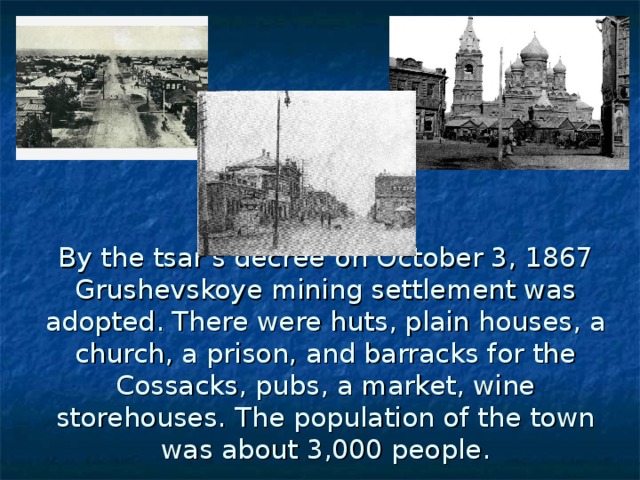 By the tsar's decree  on October 3, 1867 Grushevskoye mining settlement was adopted. There were huts, plain houses, a church, a prison, and barracks for the Cossacks, pubs, a market, wine storehouses.  The population of the town was about 3,000 people.