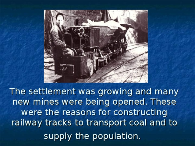 The settlement was growing and many new mines were being opened. These were the reasons for constructing railway tracks  to transport coal and to  supply  the population.