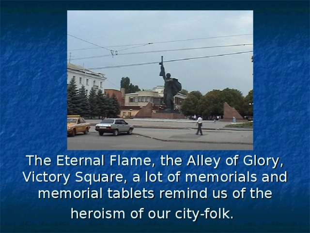 The Eternal Flame, the Alley of Glory, Victory Square, a lot of memorials and memorial tablets remind us of the heroism of our city-folk.