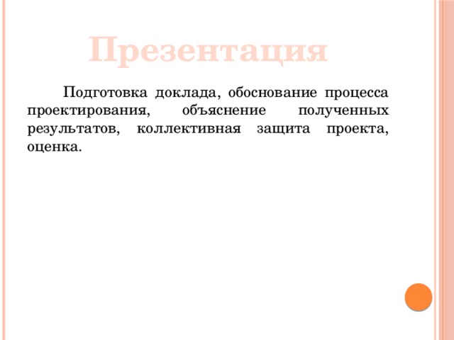 Презентация  Подготовка доклада, обоснование процесса проектирования, объяснение полученных результатов, коллективная защита проекта, оценка.