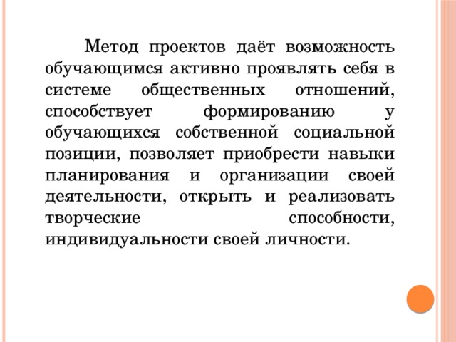 Метод проектов даёт возможность обучающимся активно проявлять себя в системе общественных отношений, способствует формированию у обучающихся собственной социальной позиции, позволяет приобрести навыки планирования и организации своей деятельности, открыть и реализовать творческие способности, индивидуальности своей личности.