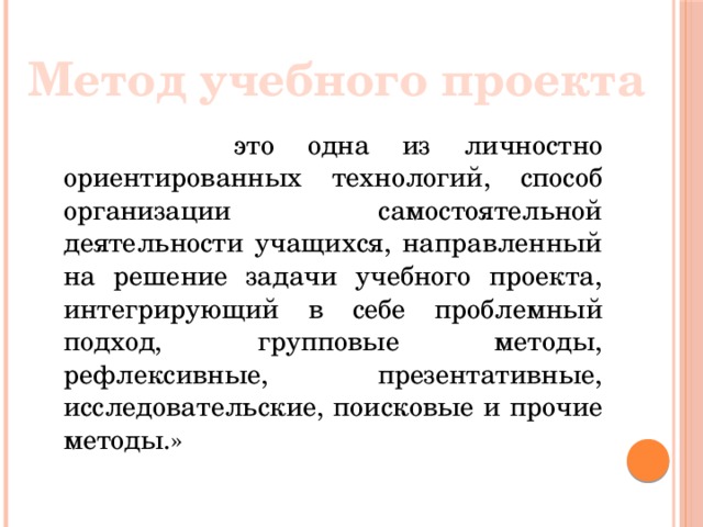 Метод учебного проекта  это одна из личностно ориентированных технологий, способ организации самостоятельной деятельности учащихся, направленный на решение задачи учебного проекта, интегрирующий в себе проблемный подход, групповые методы, рефлексивные, презентативные, исследовательские, поисковые и прочие методы.»