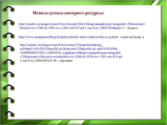 http://yandex.ru/images/search?text= буква%20я%20картинки& stype=image&lr=25&noreask= 1&uinfo=sw-1280-sh-1024-ww-1263-wh-915-pd-1-wp-5x4_1280x1024&pin=1 – буква я http://www.numama.ru/blogs/kopilka-detskih-stihov/stihi-na-bukvu-ja.html - стихи на букву я http://yandex.ru/images/search?text= язык%20картинки& img_ url=http%3A%2F%2Fprofile.ak.fbcdn.net%2Fhprofile-ak-ash3%2F41804_ 103698266352292_134262514_n.jpg&pos=0&rpt=simage&stype=image&lr =25&noreask=1&source=wiz&uinfo=sw-1280-sh-1024-ww-1263-wh-915-pd- 1-wp-5x4_1280x1024-lt-36 – картинки