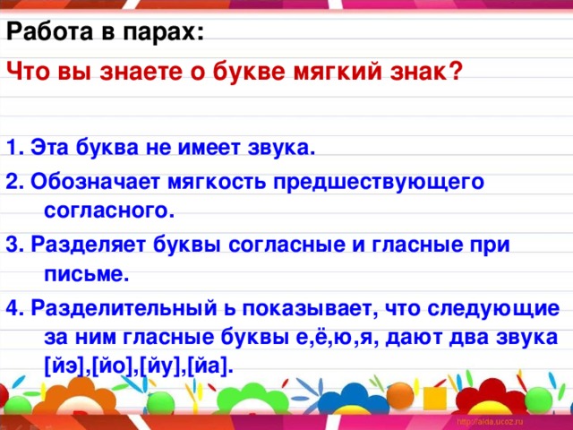 Работа в парах: Что вы знаете о букве мягкий знак?  1. Эта буква не имеет звука. 2. Обозначает мягкость предшествующего согласного. 3. Разделяет буквы согласные и гласные при письме. 4. Разделительный ь показывает, что следующие за ним гласные буквы е,ё,ю,я, дают два звука [ йэ ],[ йо ],[ йу ],[ йа ].