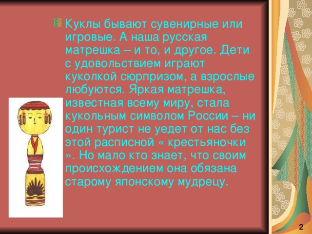 Куклы бывают сувенирные или игровые. А наша русская матрешка – и то, и другое. Дети с удовольствием играют куколкой сюрпризом, а взрослые любуются. Яркая матрешка, известная всему миру, стала кукольным символом России – ни один турист не уедет от нас без этой расписной « крестьяночки ». Но мало кто знает, что своим происхождением она обязана старому японскому мудрецу.