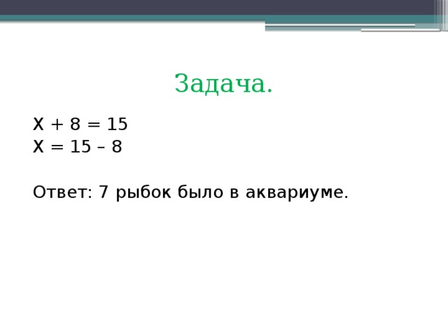 Задача. Х + 8 = 15 Х = 15 – 8 Ответ: 7 рыбок было в аквариуме.