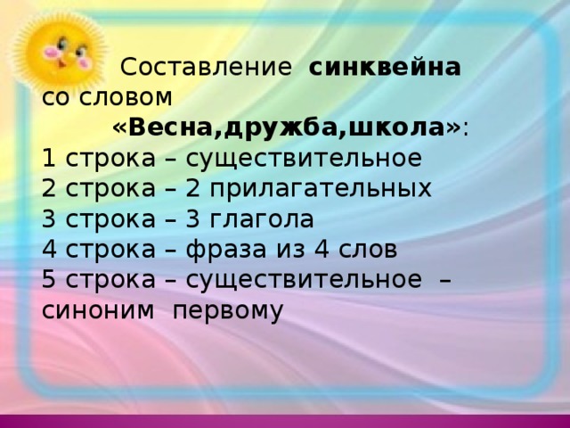 Составление синквейна со словом «Весна,дружба,школа» : 1 строка – существительное 2 строка – 2 прилагательных 3 строка – 3 глагола 4 строка – фраза из 4 слов 5 строка – существительное – синоним первому