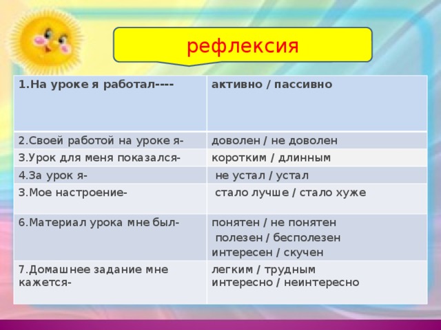 рефлексия 1.На уроке я работал---- активно / пассивно         2.Своей работой на уроке я- доволен / не доволен 3.Урок для меня показался- коротким / длинным 4.За урок я-   не устал / устал 3.Мое настроение-   стало лучше / стало хуже   6.Материал урока мне был- понятен / не понятен   полезен / бесполезен  интересен / скучен 7.Домашнее задание мне кажется- легким / трудным  интересно / неинтересно