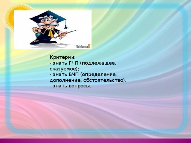 Критерии:   - знать ГЧП (подлежащее, сказуемое);   - знать ВЧП (определение, дополнение, обстоятельство).   - знать вопросы. 