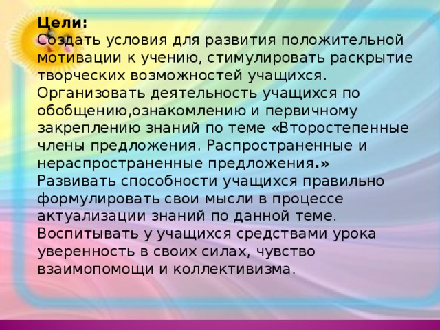 Цели: Создать условия для развития положительной мотивации к учению, стимулировать раскрытие творческих возможностей учащихся. Организовать деятельность учащихся по обобщению,ознакомлению и первичному закреплению знаний по теме «Второстепенные члены предложения.  Распространенные и нераспространенные предложения .» Развивать способности учащихся правильно формулировать свои мысли в процессе актуализации знаний по данной теме. Воспитывать у учащихся средствами урока уверенность в своих силах, чувство взаимопомощи и коллективизма.