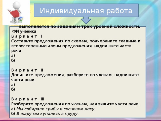 Индивидуальная работа      выполняется по заданиям трех уровней сложности.  ФИ ученика В а р и а н т   I  Составьте предложения по схемам, подчеркните главные и второстепенные члены предложения, надпишите части речи. а)  б)    В а р и а н т   II  Допишите предложения, разберите по членам, надпишите части речи. а)  б)    В а р и а н т   III  Разберите предложения по членам, надпишите части речи. а)  Мы собирали грибы в сосновом лесу. б)  В жару мы купались в пруду.