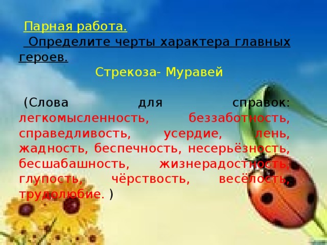 Парная работа.  Определите черты характера главных героев.   Стрекоза- Муравей (Слова для справок: легкомысленность, беззаботность, справедливость, усердие, лень, жадность, беспечность, несерьёзность, бесшабашность, жизнерадостность, глупость, чёрствость, весёлость, трудолюбие. )