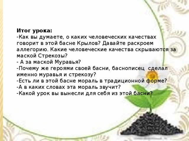 Итог урока: -Как вы думаете, о каких человеческих качествах говорит в этой басне Крылов? Давайте раскроем аллегорию. Какие человеческие качества скрываются за маской Стрекозы? - А за маской Муравья? -Почему же героями своей басни, баснописец сделал именно муравья и стрекозу? -Есть ли в этой басне мораль в традиционной форме? -А в каких словах эта мораль звучит? -Какой урок вы вынесли для себя из этой басни?