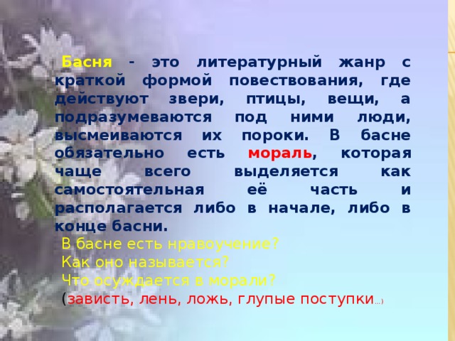 Басня - это литературный жанр с краткой формой повествования, где действуют звери, птицы, вещи, а подразумеваются под ними люди, высмеиваются их пороки. В басне обязательно есть мораль , которая чаще всего выделяется как самостоятельная её часть и располагается либо в начале, либо в конце басни.  В басне есть нравоучение? Как оно называется? Что осуждается в морали? ( зависть, лень, ложь, глупые поступки … )  