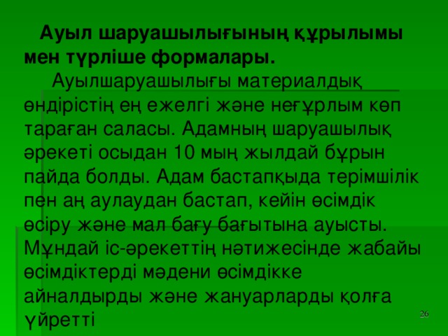 Ауыл шаруашылығының құрылымы мен түрліше формалары.  Ауылшаруашылығы материалдық өндірістің ең ежелгі және неғұрлым көп тараған саласы. Адамның шаруашылық әрекеті осыдан 10 мың жылдай бұрын пайда болды. Адам бастапқыда терімшілік пен аң аулаудан бастап, кейін өсімдік өсіру және мал бағу бағытына ауысты. Мұндай іс-әрекеттің нәтижесінде жабайы өсімдіктерді мәдени өсімдікке айналдырды және жануарларды қолға үйретті