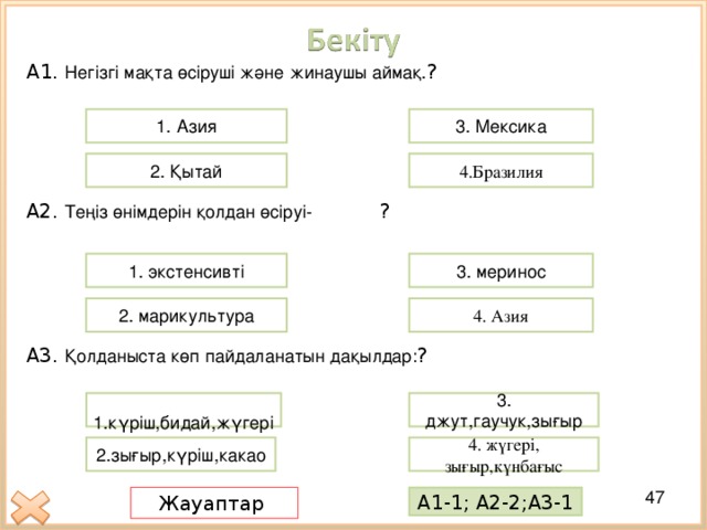 А 1. Негізгі мақта өсіруші және жинаушы аймақ. ? 3. Мексика 1 . Азия 4.Бразилия 2. Қытай А2. Теңіз өнімдерін қолдан өсіруі-  ? 1. экстенсивті 3. меринос 4. Азия 2. марикультура А3. Қолданыста көп пайдаланатын дақылдар: ? 3. джут,гаучук,зығыр  1.күріш,бидай,жүгері 4. жүгері, зығыр,күнбағыс 2.зығыр,күріш,какао Жауаптар А1-1; А2-2;А3-1