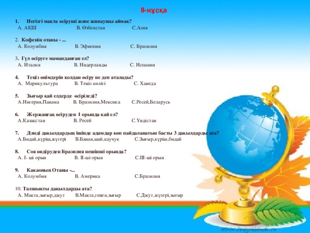 II- нұсқа  Негізгі мақта өсіруші және жинаушы аймақ?  А. АҚШ В. Өзбекстан С.Азия 2. Кофенің отаны - ...  А. Колумбия В. Эфиопия С. Бразилия 3 . Гүл өсіруге маманданған ел?  А. Италия В. Нидерланды С. Испания Теңіз өнімдерін қолдан өсіру не деп аталады?  А. Марикулътура В. Теңіз көлігі С. Ханеда Зығыр қай елдерде өсіріледі?  А.Нигерия,Панама В. Бразилия,Мексика С.Ресей,Беларусь Жержаңғақ өсіруден I орында қай ел?  А.Қазақстан В. Ресей С.Үндістан Дәнді дақылдардың ішінде адамдар көп пайдаланатын басты 3 дақылдарды ата?  А.Бидай,күріш,жүгері В.Банан,шай,каучук С.Зығыр,күріш,бидай Соя өндіруден Бразилия нешінші орында?  А. I- ші орын В. II- ші орын С. III -ші орын Какаоның Отаны -...  А. Колумбия В. Америка С.Бразилия 10. Талшықты дақылдарды ата?  А. Мақта,зығыр,джут В.Мақта,гевея,зығыр С.Джут,жүгері,зығыр