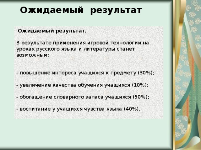 Ожидаемый результат   Ожидаемый результат.  В результате применения игровой технологии на уроках русского языка и литературы станет возможным:    - повышение интереса учащихся к предмету (30%);   - увеличение качества обучения учащихся (10%);   - обогащение словарного запаса учащихся (50%);   - воспитание у учащихся чувства языка (40%). 