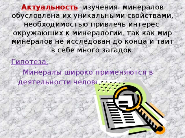 Актуальность изучения минералов обусловлена их уникальными свойствами, необходимостью привлечь интерес окружающих к минералогии, так как мир минералов не исследован до конца и таит в себе много загадок. Гипотеза.  Минералы широко применяются в деятельности человека .