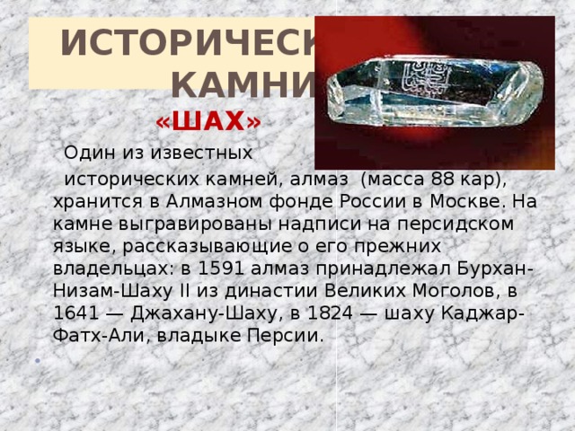 ИСТОРИЧЕСКИЕ  КАМНИ  «ШАХ»  Один из известных  исторических камней, алмаз (масса 88 кар), хранится в Алмазном фонде России в Москве. На камне выгравированы надписи на персидском языке, рассказывающие о его прежних владельцах: в 1591 алмаз принадлежал Бурхан-Низам-Шаху II из династии Великих Моголов, в 1641 — Джахану-Шаху, в 1824 — шаху Каджар-Фатх-Али, владыке Персии.