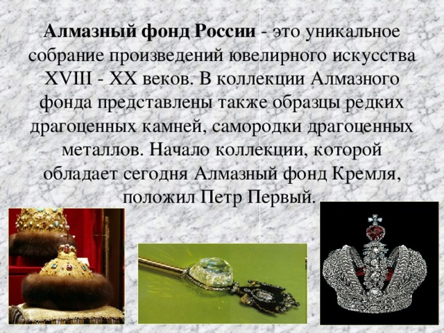 Алмазный фонд России - это уникальное собрание произведений ювелирного искусства ХVIII - ХХ веков. В коллекции Алмазного фонда представлены также образцы редких драгоценных камней, самородки драгоценных металлов. Начало коллекции, которой обладает сегодня Алмазный фонд Кремля, положил Петр Первый.