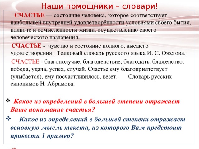 Наши помощники – словари!   СЧАСТЬЕ  — состояние человека, которое соответствует наибольшей внутренней удовлетворённости условиями своего бытия, полноте и осмысленности жизни, осуществлению своего человеческого назначения.   СЧАСТЬЕ   -  чувство и состояние полного, высшего удовлетворения.   Толковый словарь русского языка И. С. Ожегова.    СЧАСТЬЕ  -  благополучие, благоденствие, благодать, блаженство, победа, удача, успех, случай. Счастье ему благоприятствует (улыбается), ему посчастливилось, везет. Словарь русских синонимов Н. Абрамова.