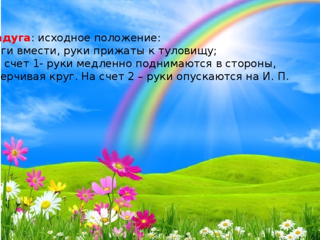 Радуга : исходное положение: ноги вмести, руки прижаты к туловищу; на счет 1- руки медленно поднимаются в стороны, очерчивая круг. На счет 2 – руки опускаются на И. П.