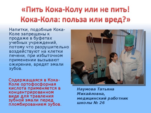 Напитки, подобные Кока-Коле запрещены к продаже в буфетах учебных учреждений, потому что разрушительно воздействуют на клетки печени, при избыточном применении вызывают ожирение, вредят эмали зубов. Содержащаяся в Кока-Коле ортофосфорная кислота применяется в концентрированном виде для травления зубной эмали перед пломбированием зубов. Наумова Татьяна Михайловна, медицинский работник школы № 26