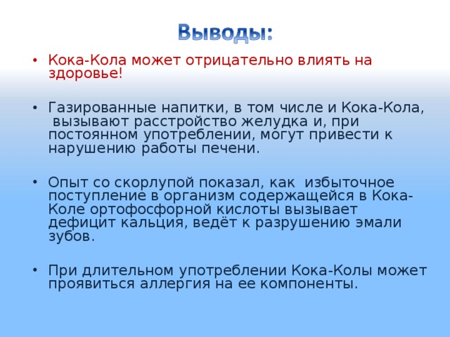 Кока-Кола может отрицательно влиять на здоровье! Газированные напитки, в том числе и Кока-Кола, вызывают расстройство желудка и, при постоянном употреблении, могут привести к нарушению работы печени. Опыт со скорлупой показал, как избыточное поступление в организм содержащейся в Кока-Коле ортофосфорной кислоты вызывает дефицит кальция, ведёт к разрушению эмали зубов. При длительном употреблении Кока-Колы может проявиться аллергия на ее компоненты.