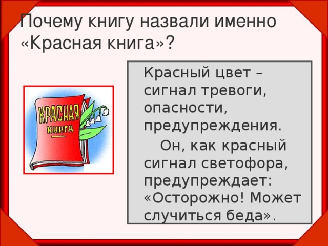 Почему книгу назвали именно «Красная книга»?  Красный цвет – сигнал тревоги, опасности, предупреждения.   Он, как красный сигнал светофора, предупреждает: «Осторожно! Может случиться беда».