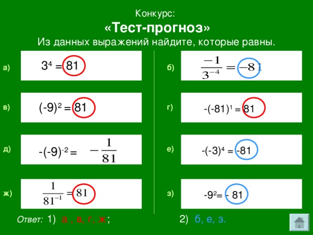 Конкурс:  «Тест-прогноз» Из данных выражений найдите, которые равны. 3 4  = 81 б) a ) (-9) 2  = 81 -(-81) 1 =  81 г) в) -(-9) -2  = -(-3) 4  = -81 е) д) з) ж) -9 2 = - 81 Ответ:  1) а , в, г, ж ; 2) б, е, з.
