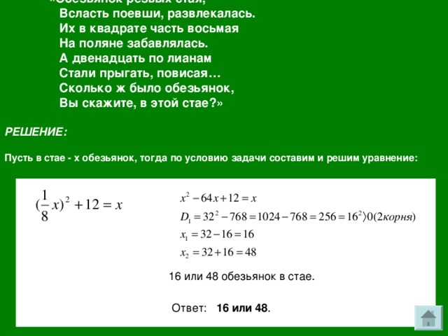 «Обезьянок резвых стая,  Всласть поевши, развлекалась.  Их в квадрате часть восьмая  На поляне забавлялась.  А двенадцать по лианам  Стали прыгать, повисая…  Сколько ж было обезьянок,  Вы скажите, в этой стае?» РЕШЕНИЕ:  Пусть в стае - х обезьянок, тогда по условию задачи составим и решим уравнение: 16 или 48