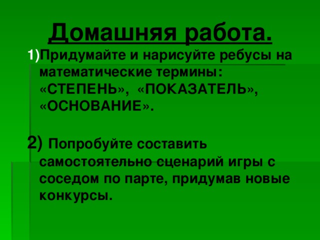 Домашняя работа. Придумайте и нарисуйте ребусы на математические термины: «СТЕПЕНЬ», «ПОКАЗАТЕЛЬ», «ОСНОВАНИЕ».  2) Попробуйте составить самостоятельно сценарий игры с соседом по парте, придумав новые конкурсы.