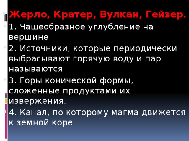 Жерло, Кратер, Вулкан, Гейзер. 1. Чашеобразное углубление на вершине 2. Источники, которые периодически выбрасывают горячую воду и пар называются 3. Горы конической формы, сложенные продуктами их извержения. 4. Канал, по которому магма движется к земной коре