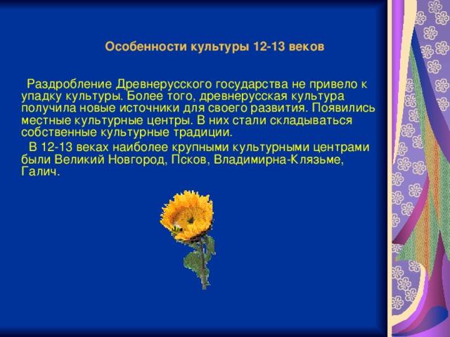 Особенности культуры 12-13 веков   Раздробление Древнерусского государства не привело к упадку культуры. Более того, древнерусская культура получила новые источники для своего развития. Появились местные культурные центры. В них стали складываться собственные культурные традиции.  В 12-13 веках наиболее крупными культурными центрами были Великий Новгород, Псков, Владимирна-Клязьме, Галич.