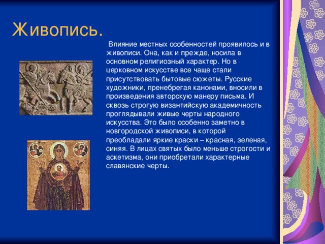 Живопись.  Влияние местных особенностей проявилось и в живописи. Она, как и прежде, носила в основном религиозный характер. Но в церковном искусстве все чаще стали присутствовать бытовые сюжеты. Русские художники, пренебрегая канонами, вносили в произведения авторскую манеру письма. И сквозь строгую византийскую академичность проглядывали живые черты народного искусства. Это было особенно заметно в новгородской живописи, в которой преобладали яркие краски – красная, зеленая, синяя. В лицах святых было меньше строгости и аскетизма, они приобретали характерные славянские черты.