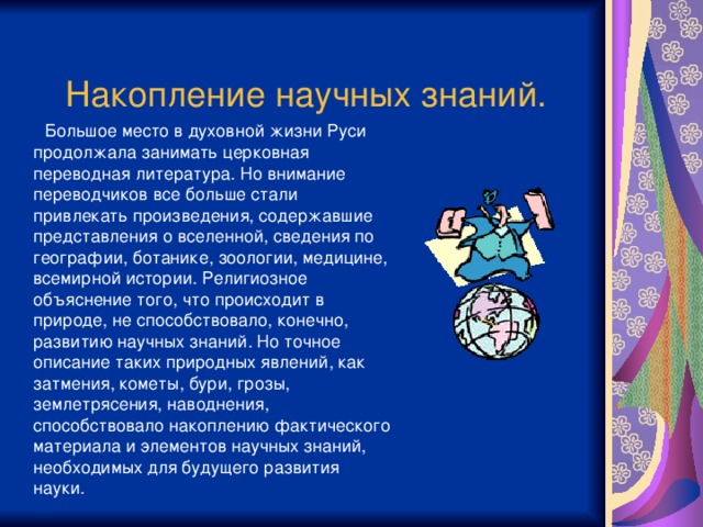 Накопление научных знаний.  Большое место в духовной жизни Руси продолжала занимать церковная переводная литература. Но внимание переводчиков все больше стали привлекать произведения, содержавшие представления о вселенной, сведения по географии, ботанике, зоологии, медицине, всемирной истории. Религиозное объяснение того, что происходит в природе, не способствовало, конечно, развитию научных знаний. Но точное описание таких природных явлений, как затмения, кометы, бури, грозы, землетрясения, наводнения, способствовало накоплению фактического материала и элементов научных знаний, необходимых для будущего развития науки.