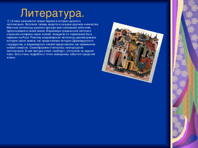 Литература.  С 12 века начинается новый период в истории русского летописания. Летописи теперь ведутся в каждом крупном княжестве. Местные летописцы уделяли прежде всего внимание событиям, происходящим в своей земле. Владимиро-суздальские летописи отражали интересы своих князей, поощряли их стремление быть первыми на Руси. Поэтому владимирские летописцы рассматривали историю своих земель как продолжение истории Древнерусского государства, а владимирских князей представляли как преемников князей киевских. Своеобразием отличалось новгородское летописание. В нем фигура князя, наоборот, отступала на задний план. Зато очень подробно и точно освещались события городской жизни.