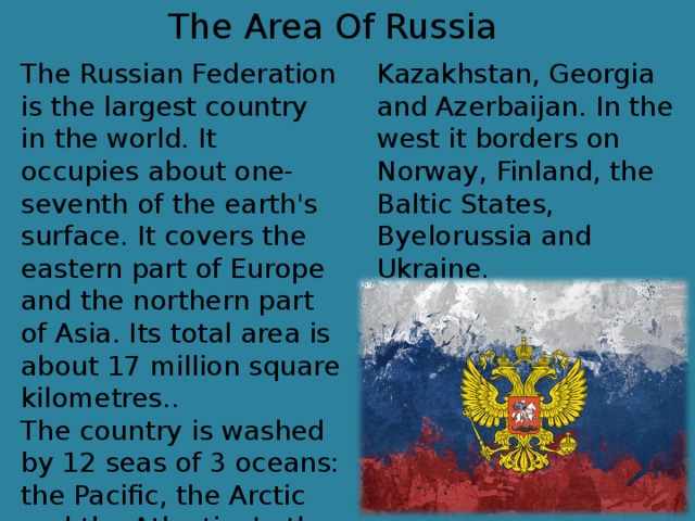 The Area Of Russia The Russian Federation is the largest country in the world. It occupies about one-seventh of the earth's surface. It covers the eastern part of Europe and the northern part of Asia. Its total area is about 17 million square kilometres.. The country is washed by 12 seas of 3 oceans: the Pacific, the Arctic and the Atlantic. In the south Russia borders on China, Mongolia, Korea, Kazakhstan, Georgia and Azerbaijan. In the west it borders on Norway, Finland, the Baltic States, Byelorussia and Ukraine.