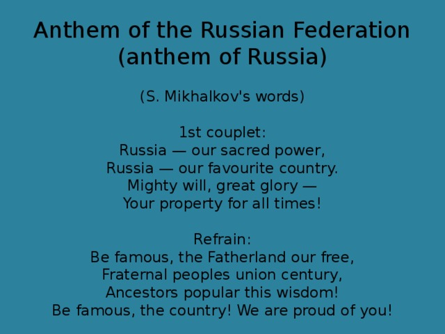 Anthem of the Russian Federation (anthem of Russia)   (S. Mikhalkov's words)   1st couplet:  Russia — our sacred power,  Russia — our favourite country.  Mighty will, great glory —  Your property for all times!   Refrain:  Be famous, the Fatherland our free,  Fraternal peoples union century,  Ancestors popular this wisdom!  Be famous, the country! We are proud of you!