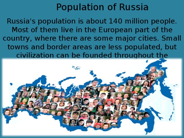 Population of Russia Russia's population is about 140 million people. Most of them live in the European part of the country, where there are some major cities. Small towns and border areas are less populated, but civilization can be founded throughout the country.