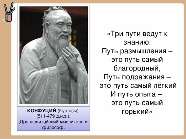 «Три пути ведут к знанию: Путь размышления – это путь самый благородный, Путь подражания –  это путь самый лёгкий И путь опыта – это путь самый горький» КОНФУЦИЙ (Кун-цзы) (511-479 д.н.э.). Древнекитайский мыслитель и философ.