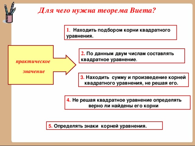 Для чего нужна теорема Виета? 1 .  Находить подбором корни квадратного уравнения.  2.  По данным двум числам составлять квадратное уравнение .  практическое  значение 3. Находить сумму и произведение корней квадратного уравнения, не решая его. 4. Не решая квадратное уравнение определять  верно ли найдены его корни 5.  Определять знаки корней уравнения.