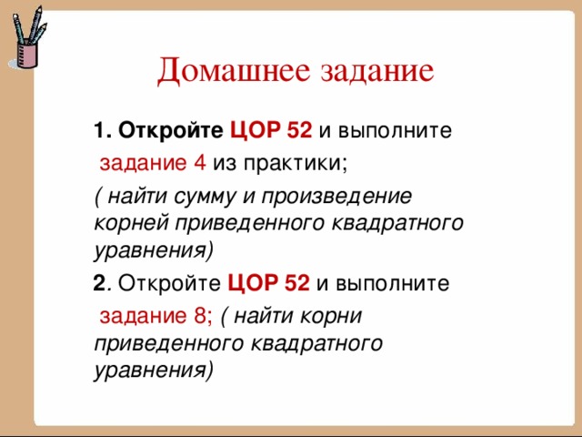 Домашнее задание 1.  Откройте ЦОР 52 и выполните  задание 4 из практики; ( найти сумму и произведение корней приведенного квадратного уравнения) 2 . Откройте ЦОР 52 и выполните  задание 8; ( найти корни приведенного квадратного уравнения)